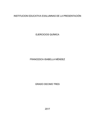 INSTITUCION EDUCATIVA EXALUMNAS DE LA PRESENTACIÓN
EJERCICIOS QUÍMICA
FRANCESCA ISABELLA MÉNDEZ
GRADO DECIMO TRES
2017
 