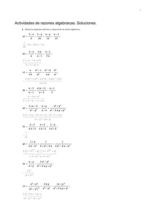 Actividades de razones algebraicas. Soluciones.
1. Efectúe las siguientes adiciones y sustracciones de razones algebraicas:
a1 =
3 − x
6
−
5 − y
20
−
x − y
15
−
x − 3
10
;
1
60
H33 − 20 x + 7 yL
b1 =
3 − x
x
+
2 x
x − 1
−
x − 1
3 x
;
2 I−5 + 7 x + x2M
3 H−1 + xL x
c1 =
a
3 b
−
a2 − 1
b2
+
a2 + b
a b
−
b2
a2
;
−
−3 a2 + 3 a4 − 4 a3 b − 3 a b2 + 3 b4
3 a2 b2
d1 =
x − 2
x − 1
+
xHx − 1L
x − 2
−
x + 1
2
;
6 − 5 x + x3
2 H−2 + xL H−1 + xL
e1 =
3 Hx − 1L
x2 − y2
−
x + y
y − x
+
x2 + y2
x2 − 2 x y + y2
;
2 x3 + 3 y − 3 x H1 + yL + x2 H3 + 2 yL
Hx − yL2 Hx + yL
f1 =
x − 2
6 x + 6
−
x + 2
2 x + 2
+
3 − x
4 x + 4
;
−
7
12
g1 =
1 + x
9 x − x3
+
1
9 + x2 + 6 x
−
1
6 x2 − 9 x − x3
;
6 J2 + 7 − xN J−2 + 7 + xN
H−3 + xL2
x H3 + xL2
h1 =
x − y
x + y
−
3 x2 − y2
x2 + 2 x y + y2
;
−
2 x2
Hx + yL2
i1 =
x4 + y4
Ix2 − y2M
2
+
4 x y
x2 − y2
−
Hx − yL2
x2 + 2 x y + y2
;
2 x2 H4 x − 3 yL y
Hx − yL2 Hx + yL2
1
 