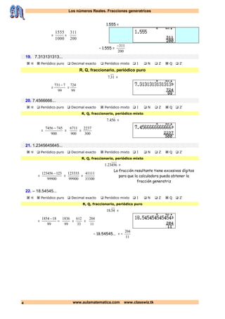 Los números Reales. Fracciones generatrices
www.aulamatematica.com www.classwiz.tk4
1.555 =
=
1000
1555
=
200
311
– 1.555 =
200
311
19. 7.313131313...
   Periódico puro  Decimal exacto  Periódico mixto  I  N  Z  Q  Z-
R, Q, fraccionario, periódico puro
31.7 =
=
99
7731
=
99
724
20. 7.4566666...
   Periódico puro  Decimal exacto  Periódico mixto  I  N  Z  Q  Z-
R, Q, fraccionario, periódico mixto
645.7

=
=
900
7457456 
=
900
6711
=
300
2237
21. 1.2345645645...
   Periódico puro  Decimal exacto  Periódico mixto  I  N  Z  Q  Z-
R, Q, fraccionario, periódico mixto
45623.1 =
=
99900
123123456 
=
99900
123333
=
33300
41111
La fracción resultante tiene excesivos dígitos
para que la calculadora pueda obtener la
fracción generatriz
22. – 18.54545...
   Periódico puro  Decimal exacto  Periódico mixto  I  N  Z  Q  Z-
R, Q, fraccionario, periódico puro
54.18 =
= 

99
181854
99
1836
=
33
612
=
11
204
– 18.54545... = –
11
204
 