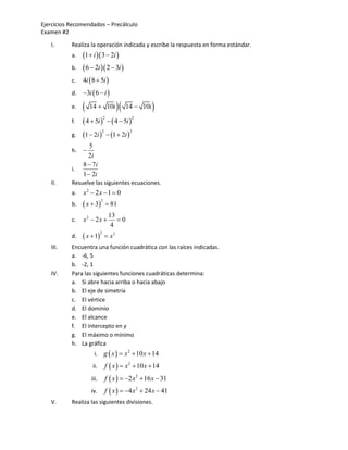 Ejercicios Recomendados – Precálculo
Examen #2

   I.      Realiza la operación indicada y escribe la respuesta en forma estándar.
           a.   1  i  3  2i 
           b.    6  2i  2  3i 
           c.   4i 8  5i 
           d.   3i  6  i 
           e.      14  10i              14  10i   
                 4  5i    4  5i 
                               2             2
           f.

                1  2i   1  2i 
                           2                 2
           g.
                   5
           h.   
                  2i
                8  7i
           i.
                1  2i
   II.     Resuelve las siguientes ecuaciones.
           a.   x2  2 x  1  0
                 x  3            81
                           2
           b.
                                    13
           c.   x2  2 x              0
                                     4
                 x  1        x2
                           2
           d.
   III.    Encuentra una función cuadrática con las raíces indicadas.
           a. -6, 5
           b. -2, 1
   IV.     Para las siguientes funciones cuadráticas determina:
           a. Si abre hacia arriba o hacia abajo
           b. El eje de simetría
           c. El vértice
           d. El dominio
           e. El alcance
           f. El intercepto en y
           g. El máximo o mínimo
           h. La gráfica
                     i.        g  x   x 2  10 x  14
                     ii.       f  x   x 2  10 x  14
                    iii.       f  x   2 x 2  16 x  31
                    iv.        f  x   4 x 2  24 x  41
   V.      Realiza las siguientes divisiones.
 