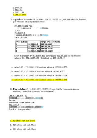 a. 255.0.0.0
b. 224.0.0.0
c. 255.255.0.0
d. 255.255.255.0
20. A partir de la dirección IP 192.168.85.129 255.255.255.192, ¿cuál es la dirección de subred
y de broadcast a la que pertenece el host?
255.255.255.192 / 26
11111111.11111111.11111111.11000000
22 = 4
192.168.85.0
11000000.10101000.01010101.00000000
256 – 192 = 64
N° de subred Rango IP desde hasta
1 192.168.85.0 192.168.85.63
2 192.168.85.64 192.168.85.127
3 192.168.85.128 192.168.85.191
4 192.168.85.192 192.168.85.255
Según la dirección IP 192.168.85.129 con mascara 255.255.255.192 la dirección
network ID = 192.168.85.128 y broadcast es 192.168.85.191
a. network ID = 192.168.85.128, broadcast address is 192.168.85.255
b. network ID = 192.168.84.0, broadcast address is 192.168.92.255
c. network ID = 192.168.85.129, broadcast address is 192.168.85.224
d. network ID = 192.168.85.128, broadcast address is 192.168.85.191
21. Una red clase C 192.168.1.0 255.255.255.252, esta dividida en subredes ¿cuantas
subredes y cuantos host por subred tendra cada una?
255.255.255.252 / 30
11111111.11111111.11111111.11111100
26 = 64
Numero de subred validos = 62
192.168.1.0
11000000.10101000.00000001.00000000
22 – 2 = 2 host por subred
a. 62 subnets with each 2 hosts
b. 126 subnets with each 4 hosts
c. 126 subnets with each 6 hosts
 