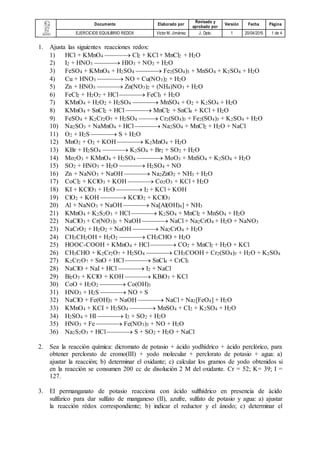 Documento Elaborado por
Revisado y
aprobado por
Versión Fecha Página
EJERCICIOS EQUILIBRIO REDOX Víctor M. Jiménez J. Dpto. 1 20/04/2015 1 de 4
1. Ajusta las siguientes reacciones redox:
1) HCl + KMnO4  Cl2 + KCl + MnCl2 + H2O
2) I2 + HNO3  HIO3 + NO2 + H2O
3) FeSO4 + KMnO4 + H2SO4  Fe2(SO4)3 + MnSO4 + K2SO4 + H2O
4) Cu + HNO3  NO + Cu(NO3)2 + H2O
5) Zn + HNO3  Zn(NO3)2 + (NH4)NO3 + H2O
6) FeCl2 + H2O2 + HCl  FeCl3 + H2O
7) KMnO4 + H2O2 + H2SO4  MnSO4 + O2 + K2SO4 + H2O
8) KMnO4 + SnCl2 + HCl  MnCl2 + SnCl4 + KCl + H2O
9) FeSO4 + K2Cr2O7 + H2SO4  Cr2(SO4)3 + Fe2(SO4)3 + K2SO4 + H2O
10) Na2SO3 + NaMnO4 + HCl  Na2SO4 + MnCl2 + H2O + NaCl
11) O2 + H2S  S + H2O
12) MnO2 + O2 + KOH  K2MnO4 + H2O
13) KBr + H2SO4  K2SO4 + Br2 + SO2 + H2O
14) Mo2O3 + KMnO4 + H2SO4  MoO3 + MnSO4 + K2SO4 + H2O
15) SO2 + HNO3 + H2O  H2SO4 + NO
16) Zn + NaNO3 + NaOH  Na2ZnO2 + NH3 + H2O
17) CoCl2 + KClO3 + KOH  Co2O3 + KCl + H2O
18) KI + KClO3 + H2O  I2 + KCl + KOH
19) ClO2 + KOH  KClO2 + KClO3
20) Al + NaNO3 + NaOH  Na[Al(OH)4] + NH3
21) KMnO4 + K2S2O3 + HCl  K2SO4 + MnCl2 + MnSO4 + H2O
22) NaClO3 + Cr(NO3)3 + NaOH  NaCl + Na2CrO4 + H2O + NaNO3
23) NaCrO2 + H2O2 + NaOH  Na2CrO4 + H2O
24) CH3CH2OH + H2O2  CH3CHO + H2O
25) HOOC-COOH + KMnO4 + HCl  CO2 + MnCl2 + H2O + KCl
26) CH3CHO + K2Cr2O7 + H2SO4  CH3COOH + Cr2(SO4)3 + H2O + K2SO4
27) K2Cr2O7 + SnO + HCl  SnCl4 + CrCl3
28) NaClO + NaI + HCl  I2 + NaCl
29) Bi2O3 + KClO + KOH  KBiO3 + KCl
30) CoO + H2O2  Co(OH)3
31) HNO3 + H2S  NO + S
32) NaClO + Fe(OH)3 + NaOH  NaCl + Na2[FeO4] + H2O
33) KMnO4 + KCI + H2SO4  MnSO4 + CI2 + K2SO4 + H2O
34) H2SO4 + HI  I2 + SO2 + H2O
35) HNO3 + Fe  Fe(NO3)3 + NO + H2O
36) Na2S2O3 + HCl  S + SO2 + H2O + NaCl
2. Sea la reacción química: dicromato de potasio + ácido yodhídrico + ácido perclórico, para
obtener perclorato de cromo(III) + yodo molecular + perclorato de potasio + agua: a)
ajustar la reacción; b) determinar el oxidante; c) calcular los gramos de yodo obtenidos si
en la reacción se consumen 200 cc de disolución 2 M del oxidante. Cr = 52; K= 39; I =
127.
3. El permanganato de potasio reacciona con ácido sulfhídrico en presencia de ácido
sulfúrico para dar sulfato de manganeso (II), azufre, sulfato de potasio y agua: a) ajustar
la reacción rédox correspondiente; b) indicar el reductor y el ánodo; c) determinar el
 