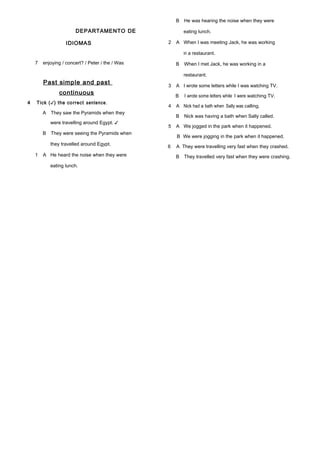 DEPARTAMENTO DE
IDIOMAS
7 enjoying / concert? / Peter / the / Was
Past simple and past
continuous
4 Tick (✓) the correct sentence.
A They saw the Pyramids when they
were travelling around Egypt. ✓
B They were seeing the Pyramids when
they travelled around Egypt.
1 A He heard the noise when they were
eating lunch.
B He was hearing the noise when they were
eating lunch.
2 A When I was meeting Jack, he was working
in a restaurant.
B When I met Jack, he was working in a
restaurant.
3 A I wrote some letters while I was watching TV.
B I wrote some letters while I were watching TV.
4 A Nick had a bath when Sally was calling.
B Nick was having a bath when Sally called.
5 A We jogged in the park when it happened.
B We were jogging in the park when it happened.
6 A They were travelling very fast when they crashed.
B They travelled very fast when they were crashing.
 