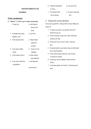 DEPARTAMENTO DE
IDIOMAS
First conditional
4 Match 1-7 with a-g to make sentences.
If I get rich, a she’ll take it
back to the
shop.
1 If people stop using b you’ll be
happier. cars,
2 If we recycle more, c they’ll really
enjoy the
concert.
3 If you get a better d I’ll go on a lot
of job, holidays.
4 If she doesn’t like it, e there will be
less pollution.
5 If you don’t enter the f we’ll help the
competition,
environment.
6 If they’re interested g you won’t win.
in music,
7 If he doesn’t like h he won’t enjoy the
horror stories, film.
5 Choose the correct alternative.
If you see a good film, will you tell / are you telling me
about it?
1 If I pass my exams, my parents will to let /
will let me go out.
2 If she is buying / buys one T-shirt, she’ll get
another one free.
3 If they don’t hurry, they ’ll miss / miss the
bus.
4 If schools start to use robots, they not will need /
won’t need teachers.
5 If she doesn’t get a job soon, she ’ll have /
’ll having no money.
6 If they go / went to Madrid, they’ll visit the
Prado.
7 If we leave early, we ’ll have / ’re having more
time.
 