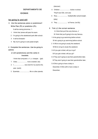 DEPARTAMENTO DE
IDIOMAS
be going to and will
3 Are the sentences plans or predictions?
Write Plan (Pl) or prediction (Pr).
It will be raining tomorrow. Pr
1 I think that James will pass his exam.
2 I’m going to the skateboard park after school.
3 It will be fantastic!
4 My mum’s going to cook pasta tonight.
4 Complete the sentences. Use be going to
(plans)
or will (predictions) and the verbs in
brackets.
I think that computers will get cheaper. (get)
1 Cities ......................... more crowded. (be)
2 I ......................... very hard for my exams this
year. (work)
3 Scientists ......................... life on other planets.
(discover)
4 Children ......................... books in school.
They’ll use CDs. (not use)
5 Rory ......................... football after school tonight.
(play)
6 They ......................... to France. (not fly)
5 Tick (✓) the correct sentence.
A I think that you’ll be very famous. ✓
B I think that you’ll going to be very famous.
1 A He going to go swimming before school.
B He’s going to go swimming before school.
2 A We’re not going to study this weekend.
B We’re not go to study this weekend.
3 A If you get a ticket, will you to go?
B If you get a ticket, will you go?
4 A They won’t going to see their grandmother later.
B They aren’t going to see their grandmother later.
5 A She’s going to have a baby in
December. B She will to have a baby in
December.
 
