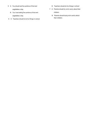 5 A You should eat five portions of fruit and
vegetables a day.
B You must eating five portions of fruit and
vegetables a day.
6 A Teachers should to do fun things in school.
B Teachers should do fun things in school
7 A Parents should try not to worry about their
children.
B Parents should trying not to worry about
their children.
 