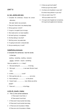 UNIT 9
a / an, some and any
1 Complete the sentences. Choose the correct
alternative.
We need some / any suncream.
1 They don’t have some / any sleeping bags.
2 Did you get any / a torch?
3 I’ve got a / an apple if you’re hungry.
4 She needs some / an insect repellent.
5 He hasn’t got any / a sunglasses.
6 Are they taking a / any food?
7 We’ll buy some / any water later.
8 I’m going to eat some / a biscuits later.
9 Are you wearing any / a coat?
Indefinite pronouns
2 Complete the sentences. Use the words
in the box.
anything everything anything everyone
anyone someone anyone something
Have you spoken to anyone today?
1 She was looking for ......................... in her bag.
2 We’ve got ......................... in we need. We don’t need
more.
3 Is there ......................... to eat?
4 We’ve got two cars, so ......................... can come.
5 Paul is talking to ......................... on the phone.
6 I haven’t seen ......................... here. Where are all the
people?
7 There isn’t ......................... in the fridge.
a lot of, much / many
3 Tick (✓) the correct sentence.
A There wasn’t much food. ✓
B There weren’t much food.
1 A There aren’t many tourists here today.
B There aren’t much tourists here today.
2 A There are a lot mountains in Wales.
B There are a lot of mountains in Wales.
3 A Have you got much water?
B Have you got many water?
4 A Is there a lot of pollution in your city?
B Is there many pollution in your city?
5 A Do you watch many TV?
B Do you watch much TV?
6 A I’ve got a lot of apples but no bananas.
B I’ve got much apples but no bananas.
 