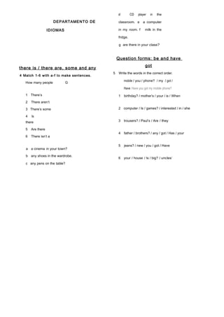 DEPARTAMENTO DE
IDIOMAS
there is / there are, some and any
4 Match 1-6 with a-f to make sentences.
How many people G
1 There’s
2 There aren’t
3 There’s some
4 Is
there
5 Are there
6 There isn’t a
a a cinema in your town?
b any shoes in the wardrobe.
c any pens on the table?
d CD player in the
classroom. e a computer
in my room. f milk in the
fridge.
g are there in your class?
Question forms: be and have
got
5 Write the words in the correct order.
mobile / you / phone? / my / got /
Have Have you got my mobile phone?
1 birthday? / mother’s / your / is / When
2 computer / Is / games? / interested / in / she
3 trousers? / Paul’s / Are / they
4 father / brothers? / any / got / Has / your
5 jeans? / new / you / got / Have
6 your / house / Is / big? / uncles’
 
