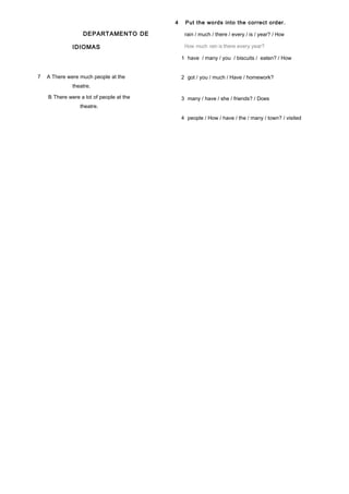 DEPARTAMENTO DE
IDIOMAS
7 A There were much people at the
theatre.
B There were a lot of people at the
theatre.
4 Put the words into the correct order.
rain / much / there / every / is / year? / How
How much rain is there every year?
1 have / many / you / biscuits / eaten? / How
2 got / you / much / Have / homework?
3 many / have / she / friends? / Does
4 people / How / have / the / many / town? / visited
 
