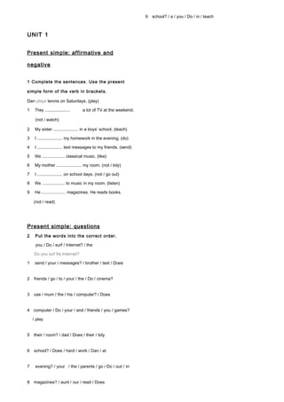 UNIT 1
Present simple: affirmative and
negative
1 Complete the sentences. Use the present
simple form of the verb in brackets.
Dan plays tennis on Saturdays. (play)
1 They ..................... a lot of TV at the weekend.
(not / watch)
2 My sister ..................... in a boys’ school. (teach)
3 I ..................... my homework in the evening. (do)
4 I ..................... text messages to my friends. (send)
5 We ..................... classical music. (like)
6 My mother ..................... my room. (not / tidy)
7 I ..................... on school days. (not / go out)
8 We ..................... to music in my room. (listen)
9 He ..................... magazines. He reads books.
(not / read)
Present simple: questions
2 Put the words into the correct order.
you / Do / surf / Internet? / the
Do you surf the Internet?
1 send / your / messages? / brother / text / Does
2 friends / go / to / your / the / Do / cinema?
3 use / mum / the / his / computer? / Does
4 computer / Do / your / and / friends / you / games?
/ play
5 their / room? / dad / Does / their / tidy
6 school? / Does / hard / work / Dan / at
7 evening? / your / the / parents / go / Do / out / in
8 magazines? / aunt / our / read / Does
9 school? / a / you / Do / in / teach
 