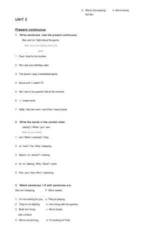 UNIT 2
Present continuous
1 Write sentences. Use the present continuous.
Ben and Jo / fight about the game.
Ben and Jo are fighting about the
game.
1 Paul / look for his brother
2 We / eat your birthday cake
3 The teams / play a basketball game
4 Bruce and I / watch TV
5 We / live in my parents’ flat at the moment
6 I / make lunch
7 Sally / tidy her room / and Paul / read a book
2 Write the words in the correct order.
eating? / What / you / are
What are you eating?
1 are / What / cooking? / they
2 is / now? / he / Why / sleeping
3 Marco / Is / dinner? / making
4 to / is / talking / Why / Alice? / Jane
5 this / you / Are / film? / watching
3 Match sentences 1-5 with sentences a-e.
She isn’t sleeping. F She’s awake.
1 I’m not looking for you. a They’re playing.
2 They’re not fighting. b He’s living with his parents.
3 Brad isn’t living c We’re bored.
with a friend.
4 We’re not winning. d I’m looking for Fred.
5 We’re not enjoying e We’re losing.
the film.
 