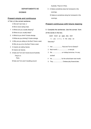 DEPARTAMENTO DE
IDIOMAS
Present simple and continuous
4 Tick (✓) the correct sentence.
A We don’t eat meat. ✓
B We’re never eating meat.
1 A Where are you usually sleeping?
B Where do you usually sleep?
2 A What do you drink? It looks strange.
B What are you drinking? It looks strange.
3 A Why are you sitting on the floor? Have a seat.
B Why do you sit on the floor? Have a seat.
4 A Insects are eating leaves.
B Insects eat leaves.
5 A Kate and Tom don’t travel around Australia.
They’re in
Paris.
B Kate and Tom aren’t travelling around
Australia. They’re in Paris.
6 A Helena sometimes does her homework in the
evenings.
B Helena is sometimes doing her homework in the
evenings.
Present continuous with future meaning
5 Complete the sentences. Use the correct form
of the words in the box.
watch travel go work play start
Are you working in the shop on
Saturday?
1 How ........................ Paul and Tom to Greece?
2 Next month, I ........................ a new job.
3 We ........................ on holiday tomorrow. I’m very
excited!
4 He ........................ for the school team next month.
5 They ........................ Chelsea play Arsenal later.
 