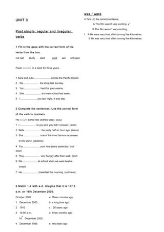 UNIT 3
Past simple: regular and irregular
verbs
1 Fill in the gaps with the correct form of the
verbs from the box.
not call study start work sail not open
Paolo worked in a bank for three years.
1 Sara and Julie ....................... across the Pacific Ocean.
2 We ....................... the shop last Sunday.
3 You ....................... hard for your exams.
4 She ....................... at a new school last week.
5 I ....................... you last night. It was late.
2 Complete the sentences. Use the correct form
of the verb in brackets.
He bought some new clothes today. (buy)
1 I ....................... to you and you didn’t answer. (write)
2 Bella ....................... the party half an hour ago. (leave)
3 She ....................... one of the most famous actresses
in the world. (become)
4 You ....................... your new jeans yesterday. (not
wear)
5 They ....................... very hungry after their walk. (feel)
6 We ....................... at school when we were twelve.
(meet)
7 He ....................... breakfast this morning. (not have)
3 Match 1-4 with a-d. Imagine that it is 10:15
a.m. on 16th December 2005.
October 2005 a fifteen minutes ago
1 December 2003 b a long time ago
2 1910 c 20 years ago
3 10:00 a.m., d three months ago
16
th
December 2005
4 December 1985 e two years ago
was / were
4 Tick (✓) the correct sentence.
A The film wasn’t very exciting. ✓
B The film weren’t very exciting.
1 A He were very tired after running five kilometres.
B He was very tired after running five kilometres.
 