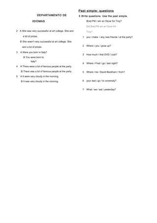DEPARTAMENTO DE
IDIOMAS
2 A She was very successful at art college. She won
a lot of prizes.
B She wasn’t very successful at art college. She
won a lot of prizes.
3 A Were you born in Italy?
B You were born to
Italy?
4 A There were a lot of famous people at the party.
B There was a lot of famous people at the party.
5 A It were very cloudy in the morning.
B It was very cloudy in the morning.
Past simple: questions
5 Write questions. Use the past simple.
Brad Pitt / win an Oscar for Troy?
Did Brad Pitt win an Oscar for
Troy?
1 you / make / any new friends / at the party?
2 Where / you / grow up?
3 How much / that DVD / cost?
4 Where / Fred / go / last night?
5 Where / be / David Beckham / from?
6 your dad / go / to university?
7 What / we / eat / yesterday?
 
