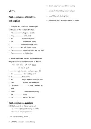 UNIT 4
Past continuous: affirmative
and negative
1 Complete the sentences. Use the past
continuous of the words in brackets.
We were watching the game. (watch)
1 They ......................... lunch. (eat)
2 He ......................... a warm coat. (wear)
3 She ......................... near the river. (cycle)
4 I ......................... an interesting book. (read)
5 It ......................... so I didn’t go out. (snow)
6 You ......................... quietly and I didn’t hear you. (talk)
7 We ......................... for the bus. (run)
2 Write sentences. Use the negative form of
the past continuous and the words in the box.
make rain sleep talk look listen
ski travel push
I wasn’t listening to the radio. I was listening to a CD.
1 She ......................... . She was lying down.
2 It ......................... . It was sunny.
3 He ......................... for you. He knew where you were.
4 They ......................... by train. They went by bus.
5 The children ......................... a noise. They were very
quiet.
6 Sarah .......................... She was snowboarding.
7 We ......................... to you.
8 You ......................... the door very hard.
Past continuous: questions
3 Write the words in the correct order.
at / were / eight o’clock? / doing / you / What
What were you doing at eight o’clock?
1 was / What / reading? / Helen
2 to? / What / we / were / music / listening
3 shoes? / you / your / new / Were / wearing
4 someone? / Was / talking / sister / to / your
5 were / What / at? / looking / they
6 camping / in / you / or / hotel? / staying / a / Were
 