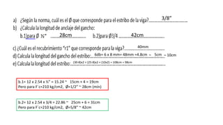 3/8”
½”
b.1= 12 x 2.54 x ½” = 15.24 ~ 15cm + 4 = 19cm
Pero para F´c=210 kg/cm2, Ø=1/2” ~ 28cm (mín)
b.2= 12 x 2.54 x 3/4 = 22.86 ~ 25cm + 6 = 31cm
Pero para F´c=210 kg/cm2, Ø=5/8” ~ 42cm
28cm 42cm
40mm
6db= 6 x 8 mm= 48mm =4.8cm 5cm ~~ 10cm
(30-8)x2 + (25-8)x2 + (10x2) = 108cm = 98cm
 