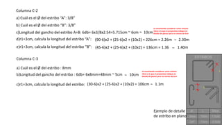 Columna C-2
a) Cuál es el Ø del estribo “A”: 3/8”
b) Cuál es el Ø del estribo “B”: 3/8”
c)Longitud del gancho del estribo A=B: 6db= 6x3/8x2.54=5.715cm ~ 6cm
d)r1=3cm, calcula la longitud del estribo “A”: (90-6)x2 + (25-6)x2 + (10x2) = 226cm = 2.26m 2.30m
e)r1=3cm, calcula la longitud del estribo “B”: (45-6)x2 + (25-6)x2 + (10x2) = 136cm = 1.36 1.40m
Columna C-3
a) Cuál es el Ø del estribo : 8mm
b)Longitud del gancho del estribo : 6db= 6x8mm=48mm ~ 5cm
Ejemplo de detalle
de estribo en plano
se recomienda considerar como mínimo
10cm o lo que el proyectista indique en
detalle de planos pero no menos de 6cm~ 10cm
c)r1=3cm, calcula la longitud del estribo: (30-6)x2 + (25-6)x2 + (10x2) = 106cm 1.1m
~ 10cm
se recomienda considerar como mínimo
10cm o lo que el proyectista indique en
detalle de planos pero no menos de 6cm
~
~
~
 