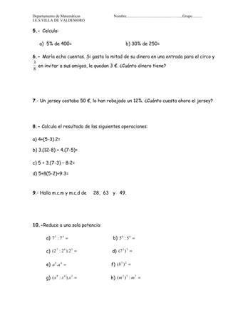 Departamento de Matemáticas           Nombre……………………………………..Grupo……..
I.E.S.VILLA DE VALDEMORO

5.- Calcula:

   a) 5% de 400=                              b) 30% de 250=

6.- María echa cuentas. Si gasta la mitad de su dinero en una entrada para el circo y
3
  en invitar a sus amigos, le quedan 3 €. ¿Cuánto dinero tiene?
8




7.- Un jersey costaba 50 €, lo han rebajado un 12%. ¿Cuánto cuesta ahora el jersey?




8.- Calcula el resultado de las siguientes operaciones:

a) 4+(5-3).2=

b) 3.(12-8) + 4.(7-5)=

c) 5 + 3.(7-3) – 8:2=

d) 5+8(5-2)+9:3=



9.- Halla m.c.m y m.c.d de    28, 63 y 49.




10.-Reduce a una sola potencia:

       a) 7 5 : 7 4 =                 b) 5 6 : 5 4 =

       c) (2 : 2 ).2 =               d) (7 ) =
            7   6   3                     3 2




       e) a 8 .a 4 =                 f) (b ) =
                                          5 2




       g) ( x : x ).x =              h) (m ) : m =
             9   6   3                    2 5   7
 