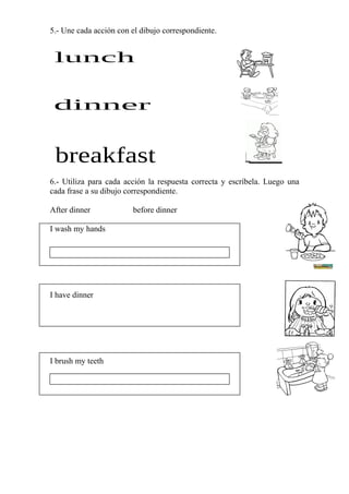 5.- Une cada acción con el dibujo correspondiente.




6.- Utiliza para cada acción la respuesta correcta y escríbela. Luego una
cada frase a su dibujo correspondiente.

After dinner            before dinner

I wash my hands




I have dinner




I brush my teeth
 