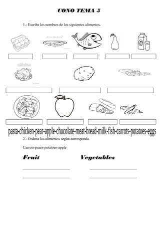 CONO TEMA 5

1.- Escribe los nombres de los siguientes alimentos.




2.- Ordena los alimentos según corresponda.

Carrots-pears-potatoes-apple

Fruit                                 Vegetables
_________________________                   _________________________

_________________________                   _________________________
 