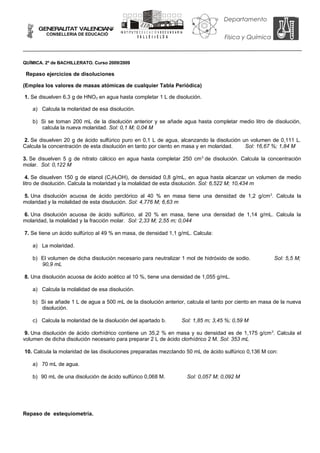 Departamento
      GENERALITAT VALENCIANA
                                        IN S T IT U T O E D U C A C IÓ N S E C U N D A R IA
         CONSELLERIA DE EDUCACIÓ
                                                     VA LLEdeELD A                                          Física y Química



QUÍMICA. 2º de BACHILLERATO. Curso 2009/2009

 Repaso ejercicios de disoluciones

(Emplea los valores de masas atómicas de cualquier Tabla Periódica)

1. Se disuelven 6,3 g de HNO3 en agua hasta completar 1 L de disolución.

   a) Calcula la molaridad de esa disolución.

   b) Si se toman 200 mL de la disolución anterior y se añade agua hasta completar medio litro de disolución,
      calcula la nueva molaridad. Sol: 0,1 M; 0,04 M

2. Se disuelven 20 g de ácido sulfúrico puro en 0,1 L de agua, alcanzando la disolución un volumen de 0,111 L.
Calcula la concentración de esta disolución en tanto por ciento en masa y en molaridad.  Sol: 16,67 %; 1,84 M

3. Se disuelven 5 g de nitrato cálcico en agua hasta completar 250 cm 3 de disolución. Calcula la concentración
molar. Sol: 0,122 M

 4. Se disuelven 150 g de etanol (C2H5OH), de densidad 0,8 g/mL, en agua hasta alcanzar un volumen de medio
litro de disolución. Calcula la molaridad y la molalidad de esta disolución. Sol: 6,522 M; 10,434 m

5. Una disolución acuosa de ácido perclórico al 40 % en masa tiene una densidad de 1,2 g/cm 3. Calcula la
molaridad y la molalidad de esta disolución. Sol: 4,776 M; 6,63 m

6. Una disolución acuosa de ácido sulfúrico, al 20 % en masa, tiene una densidad de 1,14 g/mL. Calcula la
molaridad, la molalidad y la fracción molar. Sol: 2,33 M; 2,55 m; 0,044

7. Se tiene un ácido sulfúrico al 49 % en masa, de densidad 1,1 g/mL. Calcula:

   a) La molaridad.

   b) El volumen de dicha disolución necesario para neutralizar 1 mol de hidróxido de sodio.                                   Sol: 5,5 M;
      90,9 mL

8. Una disolución acuosa de ácido acético al 10 %, tiene una densidad de 1,055 g/mL.

   a) Calcula la molalidad de esa disolución.

   b) Si se añade 1 L de agua a 500 mL de la disolución anterior, calcula el tanto por ciento en masa de la nueva
      disolución.

   c) Calcula la molaridad de la disolución del apartado b.                               Sol: 1,85 m; 3,45 %; 0,59 M

 9. Una disolución de ácido clorhídrico contiene un 35,2 % en masa y su densidad es de 1,175 g/cm 3. Calcula el
volumen de dicha disolución necesario para preparar 2 L de ácido clorhídrico 2 M. Sol: 353 mL

10. Calcula la molaridad de las disoluciones preparadas mezclando 50 mL de ácido sulfúrico 0,136 M con:

   a) 70 mL de agua.

   b) 90 mL de una disolución de ácido sulfúrico 0,068 M.                                     Sol: 0,057 M; 0,092 M




Repaso de estequiometría.
 