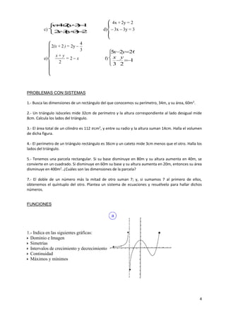4
c)





2)3(32
14)3(24
yx
yx
d){ 33y3x
22y4x
=
=+

e)
{
x=
y+x
=)+(x


2
2
3
4
2y22
f)






1
23
2625
yx
yx
PROBLEMAS CON SISTEMAS
1.- Busca las dimensiones de un rectángulo del que conocemos su perímetro, 34m, y su área, 60m2
.
2.- Un triángulo isósceles mide 32cm de perímetro y la altura correspondiente al lado desigual mide
8cm. Calcula los lados del triángulo.
3.- El área total de un cilindro es 112 𝜋cm2
, y entre su radio y la altura suman 14cm. Halla el volumen
de dicha figura.
4.- El perímetro de un triángulo rectángulo es 36cm y un cateto mide 3cm menos que el otro. Halla los
lados del triángulo.
5.- Tenemos una parcela rectangular. Si su base disminuye en 80m y su altura aumenta en 40m, se
convierte en un cuadrado. Si disminuye en 60m su base y su altura aumenta en 20m, entonces su área
disminuye en 400m2
. ¿Cuáles son las dimensiones de la parcela?
7.- El doble de un número más la mitad de otro suman 7; y, si sumamos 7 al primero de ellos,
obtenemos el quíntuplo del otro. Plantea un sistema de ecuaciones y resuélvelo para hallar dichos
números.
FUNCIONES
1.- Indica en las siguientes gráficas:
Dominio e Imagen
Simetrías
Intervalos de crecimiento y decrecimiento
Continuidad
Máximos y mínimos
 