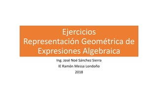 Ejercicios
Representación Geométrica de
Expresiones Algebraica
Ing. José Noé Sánchez Sierra
IE Ramón Messa Londoño
2018
 