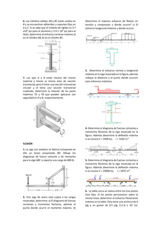 6. Los cilindros sólidos AB y BC están unidos en
B y se encuentran adheridos a soportes fijos en
A y C. Si se sabe que el módulo de rigidez es 3.7
x106
psi para el aluminio y 5.6 x 106
psi para el
latón, determine el esfuerzo cortante máximo a)
en el cilindro AB, b) en el cilindro BC.
7. Los ejes A y B están hechos del mismo
material y tienen la misma área de sección
transversal, pero A tiene una sección transversal
circular y B tiene una sección transversal
cuadrada. Determine la relación de los pares
máximos TA y TB que pueden aplicarse con
seguridad en A y B, respectivamente.
FLEXIÓN
1. La viga con voladizo se fabricó incluyendo en
ella un brazo proyectado BD. Dibuje los
diagramas de fuerza cortante y de momento
para la viga ABC si soporta una carga de 800 lb.
2. Una viga de acero está sujeta a las cargas
mostradas, determine: a) El diagrama de fuerzas
cortantes y momentos flectores, además el
punto donde ocurre el momento máximo. b)
Determine el máximo esfuerzo de flexión en
tensión y compresión y dónde ocurre? c) El
esfuerzo tangencial máximo y dónde ocurre.
3. Determine el esfuerzo normal y tangencial
máximo en la viga mostrada en la figura, además
indique la distancia y el punto dónde ocurren
esos esfuerzos máximos.
4. Determine el diagrama de fuerzas cortantes y
momentos flectores de la viga mostrada en la
figura. Además determine la deflexión máxima
si se conoce E = 3500 ksi, I = 1450 𝑖𝑛4
5. Determine el diagrama de fuerzas cortantes y
momentos flectores de la viga mostrada en la
figura. Además determine la deflexión máxima
si se conoce E = 29000 ksi, I = 1870 𝑖𝑛4
6. La tabla cerca se coloca entre los tres postes
lisos fijos. Si los postes permanecen sobre la
misma línea, determine el esfuerzo flexionante
máximo en la tabla. Ésta tiene una anchura de 6
plg y un grosor de 0.5 plg. E=1.6 x 103
ksi.
1 3
2
3 Tn 6 Tn
w = 2 Tn/m
2m 3m3m3m 2m 8m 2m 6m
w = 2 Tn/m
w = 4 Tn/m
4 Tn
4
5
6
 