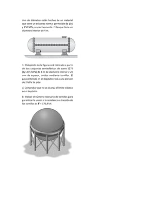 mm de diámetro están hechos de un material
que tiene un esfuerzo normal permisible de 150
y 250 MPa, respectivamente. El tanque tiene un
diámetro interior de 4 m.
3. El depósito de la figura está fabricado a partir
de dos casquetes semiesféricos de acero S275
(Sy=275 MPa) de 8 m de diámetro interior y 20
mm de espesor, unidos mediante tornillos. El
gas contenido en el depósito está a una presión
de 2 MPa Se pide:
a) Comprobar que no se alcanza el límite elástico
en el depósito.
b) Indicar el número necesario de tornillos para
garantizar la unión si la resistencia a tracción de
los tornillos es 𝑭 = 176,4 kN.
 