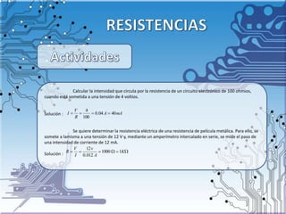 Calcular la intensidad que circula por la resistencia de un circuito electrónico de 100 ohmios,
cuando está sometida a una tensión de 4 voltios.
Solución :
Se quiere determinar la resistencia eléctrica de una resistencia de película metálica. Para ello, se
somete a lamisma a una tensión de 12 V y, mediante un amperímetro intercalado en serie, se mide el paso de
una intensidad de corriente de 12 mA.
Solución :
mAA
R
V
I 4004.0
100
4

 K
A
v
I
V
R 11000
012.0
12
 