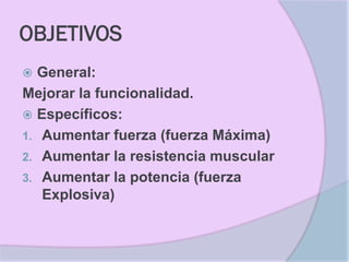 OBJETIVOS
 General:
Mejorar la funcionalidad.
 Específicos:
1. Aumentar fuerza (fuerza Máxima)
2. Aumentar la resistencia muscular
3. Aumentar la potencia (fuerza
   Explosiva)
 