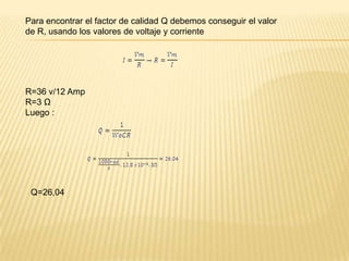 Para encontrar el factor de calidad Q debemos conseguir el valor
de R, usando los valores de voltaje y corriente




R=36 v/12 Amp
R=3 Ω
Luego :




 Q=26,04
 