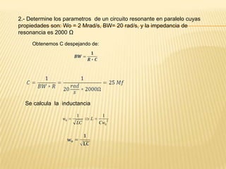 2.- Determine los parametros de un circuito resonante en paralelo cuyas
propiedades son: Wo = 2 Mrad/s, BW= 20 rad/s, y la impedancia de
resonancia es 2000 Ω
     Obtenemos C despejando de:




  Se calcula la inductancia

                      1            1
                 w0           L       2
                      LC          Cw0
 