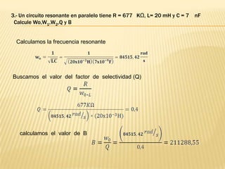 3.- Un circuito resonante en paralelo tiene R = 677 KΩ, L= 20 mH y C = 7   nF
 Calcule Wo,W1,W2,Q y B


  Calculamos la frecuencia resonante




Buscamos el valor del factor de selectividad (Q)




   calculamos el valor de B
 
