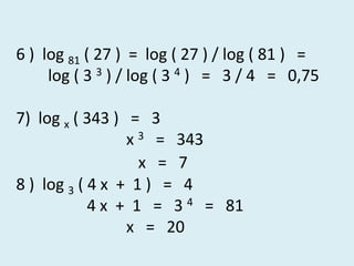 6 )  log 81 ( 27 )  =  log ( 27 ) / log ( 81 )   =     log ( 3 3 ) / log ( 3 4 )   =   3 / 4   =   0,757)  log x ( 343 )   =   3			 x 3   =   343	 			    x   =   78 )  log 3 ( 4 x  +  1 )   =   4		4 x  +  1   =   3 4   =   81			 x   =   20