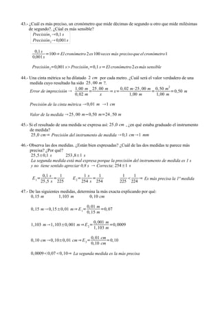 43.- ¿Cuál es más preciso, un cronómetro que mide décimas de segundo u otro que mide milésimas
     de segundo?. ¿Cúal es más sensible?
       Precisión1 0,1 s
       Precisión 2  0,001 s

       0,1 s
              =100⇒ El cronómetro 2 es 100 veces más preciso que el cronómetro 1
      0,001 s

      Precisión 2=0,001 sPrecisión1=0,1 s ⇒ El cronómetro 2 es más sensible

44.- Una cinta métrica se ha dilatado 2 cm por cada metro. ¿Cuál será el valor verdadero de una
     medida cuyo resultado ha sido 25 , 00 m ?.
                               1,00 m 25 ,00 m       0, 02 m⋅25 , 00 m 0, 50 m2
     Error de imprecisión             =        ⇒ x=                    =          =0,50 m
                               0, 02 m     x               1,00 m          1,00 m

     Precisión de la cinta métrica  0,01 m 1 cm

     Valor de la medida  25 , 00 m−0,50 m=24 , 50 m

45.- Si el resultado de una medida se expresa así: 25 ,0 cm , ¿en qué estaba graduado el instrumento
     de medida?
      25 ,0 cm⇒ Precisión del instrumento de medida  0,1 cm1 mm

46.- Observa las dos medidas. ¿Están bien expresadas? ¿Cuál de las dos medidas te parece más
     precisa? ¿Por qué?
      25 ,5±0,1 s         253 ,8±1 s
      La segunda medida está mal expresa porque la precisión del instrumento de medida es 1 s
      y no tiene sentido apreciar 0,8 s  Correcta: 254±1 s

              0,1 s   1              1s    1              1   1
      E 1=          =        E 2=        =                      ⇒ Es más precisa la 1ª medida
             25 ,5 s 225            254 s 254            225 224

47.- De las siguientes medidas, determina la más exacta explicando por qué:
      0, 15 m         1,103 m         0, 10 cm

                                      0, 01 m
     0, 15 m 0,15±0, 01 m⇒ E 1=              =0, 07
                                      0, 15 m

                                         0, 001 m
     1,103 m1, 103±0, 001 m ⇒ E 2 =              =0, 0009
                                         1, 103 m

                                        0, 01 cm
     0, 10 cm 0, 10±0, 01 cm ⇒ E 3 =            =0,10
                                        0,10 cm

     0, 00090,070, 10⇒ La segunda medida es la más precisa
 