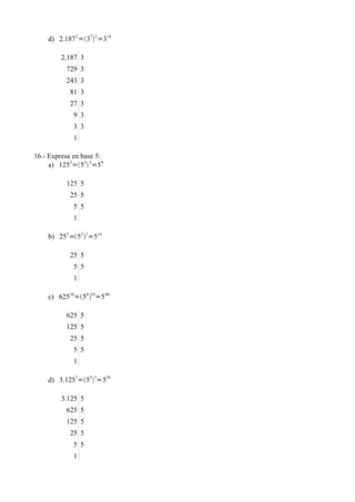 d) 2.187 2=372 =314

         2.187 3
          729 3
          243 3
            81 3
            27 3
             9 3
             3 3
             1

16.- Expresa en base 5:
     a) 1253=53 3=59

          125 5
            25 5
             5 5
             1

    b) 257 =52 7=514

            25 5
             5 5
             1

    c) 62510=54 10=5 40

          625 5
          125 5
            25 5
             5 5
             1

    d) 3.1257=557=535

         3.125 5
          625 5
          125 5
            25 5
             5 5
             1
 