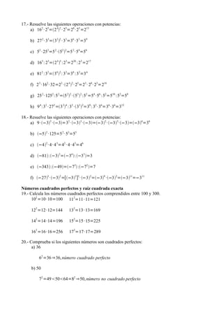 17.- Resuelve las siguientes operaciones con potencias:
     a) 162 · 25=2 42 · 25=28 · 25 =213

    b) 27 2 · 33=33 2 · 33=36 ·33 =39

    c) 52 · 252=5 2 ·52 2=5 2 · 54=56

    d) 165 : 23=2 4 5 :23=220 :23 =217

    e) 812 :32=34 2 : 32=38 :32=3 6

    f) 2 3 · 162 · 32=23 ·2 4 2 · 25=23 · 28 · 25=216

    g) 25 2 · 1252 :5 2=5 22 ·53 2 :52 =54 ·56 :52=510 :52=58

    h) 9 4 :32 · 272 =3 24 :32 ·33 2=38 : 32 · 36=36 · 36=312

18.- Resuelve las siguientes operaciones con potencias:
     a) 9 ·−33 ·−3=32 · −33 ·−3=−32 · −33 ·−3=−36=36

    b) −52 ·125=5 2 · 53=55

    c) −42 · 4 · 4 3=42 · 4 · 43=46

    d) −81:−33=−34 :−33 =3

    e) −343:−49=−73 :−72 =7

    f) −273 ·−32 =[−33 ]3 · −32=−39 ·−32=−311=−311

Números cuadrados perfectos y raíz cuadrada exacta
19.- Calcula los números cuadrados perfectos comprendidos entre 100 y 300.
      102 =10· 10=100 112=11 · 11=121
       2                        2
     12 =12· 12=144          13 =13 · 13=169
       2                        2
     14 =14 ·14=196          15 =15 · 15=225
       2                         2
     16 =16· 16=256           17 =17· 17=289

20.- Comprueba si los siguientes números son cuadrados perfectos:
      a) 36

           62 =36 ⇒36, número cuadrado perfecto

     b) 50

           72 =495064=82 ⇒50, número no cuadrado perfecto
 