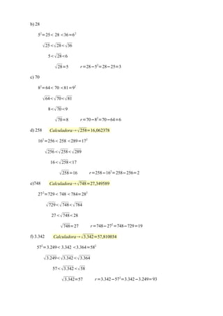 b) 28

    52=25 28 36=6 2

          25 28 36
            5  286

                28=5        r =28−52=28−25=3

c) 70

    82=64 70 81=92

          64  70 81
            8 709

                70=8        r =70−82=70−64=6

d) 258       Calculadora  258=16,062378

    162 =256 258 289=172

            256 258  289
             16  25817

                   258=16      r =258−162=258−256=2

e)748        Calculadora 748=27,349589

    27 2=729 748 784=282

            729  748 784
              27 74828

                   748=27         r =748−272 =748−729=19

f) 3.342       Calculadora  3.342=57,810034

   572=3.249 3.342 3.364=582

          3.249 3.342 3.364
              57 3.342 58

                    3.342=57       r =3.342−572=3.342−3.249=93
 