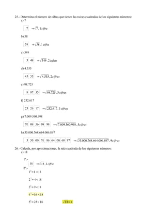25.- Determina el número de cifras que tienen las raíces cuadradas de los siguientes números:
     a) 7

         7        ⇒  7 , 1 cifra

    b) 58

        58        ⇒  58 ,1 cifra

    c) 349

         3 49          ⇒  349 , 2 cifras

    d) 4.555

        45 55          ⇒  4.555 , 2 cifras

    e) 98.725

         9 87 55            ⇒  98.725 , 3 cifras

    f) 232.617

        23 26 17            ⇒  232.617 , 3 cifras

    g) 7.009.560.998

        70 09 56 09 98               ⇒  7.009.560.998 , 5cifras

    h) 35.000.768.664.006.897

         3 50 00 76 86 64 00 68 97                     ⇒  35.000.768.664.006.897 , 9 cifras

26.- Calcula, por aproximaciones, la raíz cuadrada de los siguientes números:
     a) 18

      1º.-
             18       ⇒  18 ,1 cifra
      2º.-
             12=118
              2
             2 =418
             2
             3 =918

             4 2=1618

             52=2518                          18=4
 