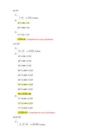 b) 118

 1º.-
         1 18    ⇒  118 , 2 cifras
 2º-
        102 =100118

        20 2=400118

 3º.-
        112=121118

         118=10 Comprobación con la calculadora
c) 5.325

 1º.-
         53 25    ⇒  5.325 , 2 cifras
 2º-
        102 =1005.325

        20 2=4005.325

        30 2=9005.325
           2
        40 =1.6005.325
           2
        50 =2.5005.325
           2
        60 =3.6005.325

        70 2=4.9005.325
           2
        80 =6.4005.325

        70 5.32580
 3º.-
        712 =5.0415.325
           2
        72 =5.1845.325

        732 =5.3295.325

         5.325=72 Comprobación con la calculadora
d) 43.359

 1º.-
           4 33 59     ⇒  43.359 , 3 cifras
 