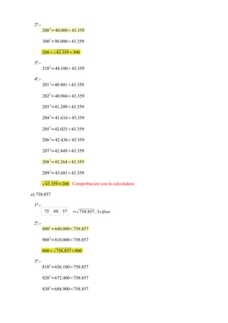 2º.-
        200 2=40.00043.359

        3002 =90.00043.359

        200 43.359300

 3º.-
        210 2=44.10043.359

 4º.-
        201 2=40.40143.359
              2
        202 =40.80443.359

        203 2=41.20943.359

        204 2=41.61643.359
              2
        205 =42.02543.359

        206 2=42.43643.359

        207 2=42.84943.359

        208 2=43.26443.359

        209 2=43.68143.359

         43.359=208 Comprobación con la calculadora
e) 758.857

 1º.-
         75       88 57   ⇒  758.857 , 3 cifras

 2º.-
        8002 =640.000758.857

        900 2=810.000758.857

        800  758.857900

 3º.-
        8102 =656.100758.857

        8202 =672.400758.857

        8302 =688.900758.857
 