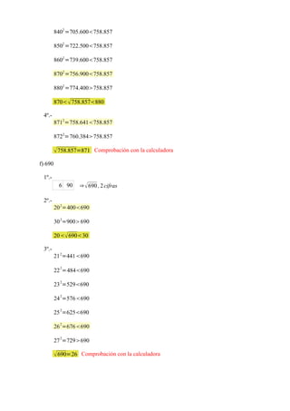 8402 =705.600758.857

         8502 =722.500758.857

         8602 =739.600758.857

         8702 =756.900758.857

         8802 =774.400758.857

         870  758.857880

 4º.-
         8712=758.641758.857

         8722=760.384758.857

          758.857=871 Comprobación con la calculadora
f) 690

 1º.-
          6 90    ⇒  690 , 2 cifras

 2º.-
         20 2=400690

         30 2=900690

         20 69030

 3º.-
         21 2=441690
           2
         22 =484690

         23 2=529690
           2
         24 =576690

         25 2=625690
           2
         26 =676690

         27 2=729690

          690=26 Comprobación con la calculadora
 