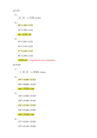 g) 2.222

 1º.-
         22 22     ⇒  2.222 , 2 cifras

 2º.-
        40 2=1.6002.222
           2
        50 =2.5002.222

        40 2.22250

 3º.-
           2
        45 =2.0252.222

        46 2=2.1162.222
           2
        47 =2.2092.222
           2
        48 =2.3042.222

         2.222=47 Comprobación con la calculadora
h) 25.025

 1º.-
           2 50 25      ⇒  25.025 , 3 cifras

 2º.-
               2
        100 =10.00025.025
               2
        200 =40.00025.025

        100  25.025200

 3º.-
               2
        130 =16.90025.025
               2
        140 =19.60025.025
               2
        150 =22.50025.025

        1602 =25.60025.025

        150  25.025160

 4º.-
               2
        151 =22.80125.025
               2
        152 =23.10425.025
 