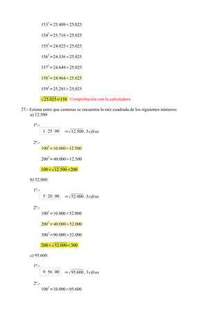 1532=23.40925.025
                2
             154 =23.71625.025

             1552=24.02525.025
                2
             156 =24.33625.025
                2
             157 =24.64925.025
                2
             158 =24.96425.025

             1592=25.28125.025

              25.025=158 Comprobación con la calculadora
27.- Estima entre que centenas se encuentra la raíz cuadrada de los siguientes números:
     a) 12.500

      1º.-
             1 25 00    ⇒  12.500 , 3 cifras

      2º.-
                2
             100 =10.00012.500

             200 2=40.00012.500

             100  12.500200

    b) 52.000

      1º.-
             5 20 00    ⇒  52.000 , 3 cifras

      2º.-
                2
             100 =10.00052.000

             200 2=40.00052.000
                2
             300 =90.00052.000

             200 52.000300

    c) 95.600

      1º.-
             9 56 00    ⇒  95.600 , 3 cifras

      2º.-
             1002 =10.00095.600
 