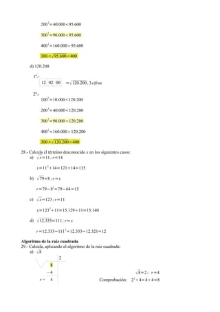200 2=40.00095.600
                  2
             300 =90.00095.600

             400 2=160.00095.600

             300 95.600400

     d) 120.200

      1º.-
             12 02 00      ⇒  120.200 , 3 cifras

      2º.-
                  2
             100 =10.000120.200

             200 2=40.000120.200
                  2
             300 =90.000120.200
                  2
             400 =160.000120.200

             300 120.200400

28.- Calcula el término desconocido x en los siguientes casos:
     a)  x=11 ; r=14

          x=11 214=12114=135

     b)    79=8 ; r =x
          r =79−82=79−64=15

     c)    x=123 ; r=11
          x=123 211=15.12911=15.140

     d)    12.333=111 ; r= x
                           2
          r =12.333−111 =12.333−12.321=12

Algoritmo de la raíz cuadrada
29.- Calcula, aplicando el algoritmo de la raíz cuadrada:
     a)  8
                      2
                      8
                  –4                                              8=2 ; r =4
             r=       4                        Comprobación: 2 24=44=8
 