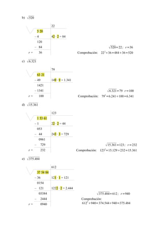 b)    520
                            22
                 5 20
             –4             42 · 2 = 84
                 120
             – 84                                                      520=22 ; r =36
                                                                2
      r=          36                           Comprobación: 22 36=48436=520

c)    6.321
                            79
                 63 21
             – 49           149 · 9 = 1.341
                 1421
             – 1341                                                   6.321=79 r =100
                                                                2
      r=          100                           Comprobación: 79 =6.241100=6.341

d)    15.361
                            123
                 1 53 61
             –1             22 · 2 = 44
                 053
             – 44           243 · 3 = 729
                  0961
             –     729                                               15.361=123 ; r =232
      r=           232                         Comprobación: 1232=15.129232=15.361

e)    375.484

                            612
                 37 54 84
             – 36           121 · 1 = 121
                 0154
             – 121          1222 · 2 = 2.444
                  03384                                     375.484=612 ; r =940
             –     2444                           Comprobación:
                                                     2
      r=           0940                           612 940=374.544940=375.484
 