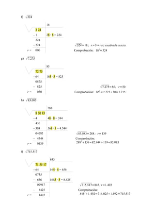 f)    324
                           18
                 3 24
             –1            28 · 8 = 224
                 224
             – 224                                  324=18 ; r =0 ⇒raìz cuadrada exacta
      r=         000                               Comprobación: 182=324

g)    7.275
                           85
                 72 75
             – 64          165 · 5 = 825
                 0875
             – 825                                                    7.275=85 ; r=50
                                                                    2
      r=          050                              Comprobación: 85 =7.22550=7.275

h)    83.083
                            288
                 8 30 83
             –4             48 · 8 = 384
                 430
             – 384          568 · 8 = 4.544
                 04683                               83.083=288 ; r=139
             – 4544                                Comprobación:
      r=          0139                             288 2139=82.944139=83.083

i)    715.517
                                845
                 71 55 17
             – 64               164 · 4 = 656
                 0755
             – 656              1685 · 5 = 8.425
                  09917                                715.517=845 ; r=1.492
             –     8425                              Comprobación:
      r=           1492                               84521.492=714.0251.492=715.517
 