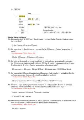 j)    468.864
                               684
                    46 88 64
                – 36           128 · 8 = 1.024
                    1088
                – 1024         1364 · 4 = 5.456
                    006464                             468.864=684 ; r=1.008
                –     5456                           Comprobación:
           r=         1008                            6842 1.008=467.8561.008=468.864

Resolución de problemas
30.- En una clase de 1º de ESO hay 5 filas de mesas y en cada fila hay 5 mesas. ¿Cuántas mesas
     hay en la clase?

      5 filas ·5 mesas=52 mesas=25 mesas

31.- Un teatro tiene 25 filas de butacas y en cada fila hay 25 butacas. ¿Cuántas butacas tiene el
     teatro?
    → De Matemáticas 1º ESO – Esfera – SM

      25 filas · 25 butacas=252 butacas=625 butacas

32.- Un barco ha descargado en el puerto de Cádiz 20 contenedores, dentro de cada contenedor
     hay 20 cajones de madera, en cada cajón hay 20 cajas de cartón y cada caja contiene 20 latas
     de atún en aceite de oliva. ¿Cuántas latas de atún se han descargado?

      20 contenedores · 20 cajones· 20 cajas· 20 latas=204 latas de atún=160.000 latas de atún

33.- Un paquete tiene 12 cajas. Cada caja tiene 12 estuches. Cada estuche, 12 rotuladores. Escribe
     en forma de potencia el número de rotuladores y halla el resultado.
    → De Matemáticas 1º ESO – Esfera – SM

      12 cajas ·12 estuches · 12 rotuladores=12 3 rotuladores=1.728 rotuladores

34.- Tenemos 5 cajas. Cada caja contiene 5 montones de 5 billetes de 5 €. Escribe en forma de
     potencia el número de billetes y el número de euros que hay en las cinco cajas.
    → De Matemáticas 1º ESO – Esfera – SM

      5 cajas ·5 montones · 5 billetes=53 billetes=125billetes

      53 billetes ·5 € =5 4 € =625 €

35.- Ana cuenta una noticia a 5 personas. A la hora siguiente, cada una de ellas se la cuenta a otras 5
     y así sucesivamente. ¿Cuánto tardan en conocerla 100.000 personas?
     → De Matemáticas 1º ESO – Esfera – SM

      0 h  50=1 persona
 