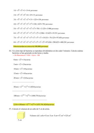 1 h 5051=15=6 personas
                 0       1        2
      2 h 5 5 5 =625=31 personas

      3 h 5051 5253=31125=156 personas
                 0       1        2         3     4
      4 h5 5 5 5 5 =156625=781 personas
                 0       1        2         3     4   5
      5 h 5 5 5 5 5 5 =7813.125=3.906 personas
                 0       1        2         3     4   5   6
      6 h 5 5 5 5 5 5 5 =3.90615.625=19.531 personas

      7 h 505 1525 35455 5657=19.53178.125=97.656 personas
                 0       1        2         3     4   5   6    7      8
      8 h 5 5 5 5 5 5 5 5 5 =97.656390.625=488.281 personas

      8 horas tardan en conocerla 100.000 personas

36.- Un cierto tipo de bacterias se reproduce dividiéndose en dos cada 5 minutos. Calcula cuántas
     bacterias se han generado en dos horas y media.
    → De Matemáticas 1º ESO – Esfera – SM

      0 min 2 0=1 bacteria
                     1
      5 min 2 =2 bacterias

      10 min 2 2=4 bacterias
                         3
      15 min 2 =8 bacterias
                         4
      20 min 2 =16 bacterias

    ··············································
                         50: 5         10
      50 min 2                  =2 =1.024 bacterias

    ·······························································
                             100: 5         20
      100 min 2                      =2 =1.048.576 bacterias

    ·········································································

      2,5 h=150 min 2150 :5 =230=1.073.741.824 bacterias

37.- Calcula el volumen de un cubo de 5 cm de arista.


                                                 Volumen del cubo=5 cm ·5 cm ·5 cm=53 cm3=125 cm 3

               5 cm
 